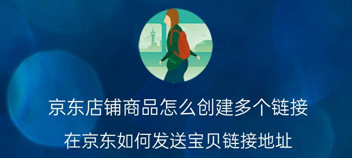 京东店铺商品怎么创建多个链接 在京东如何发送宝贝链接地址？